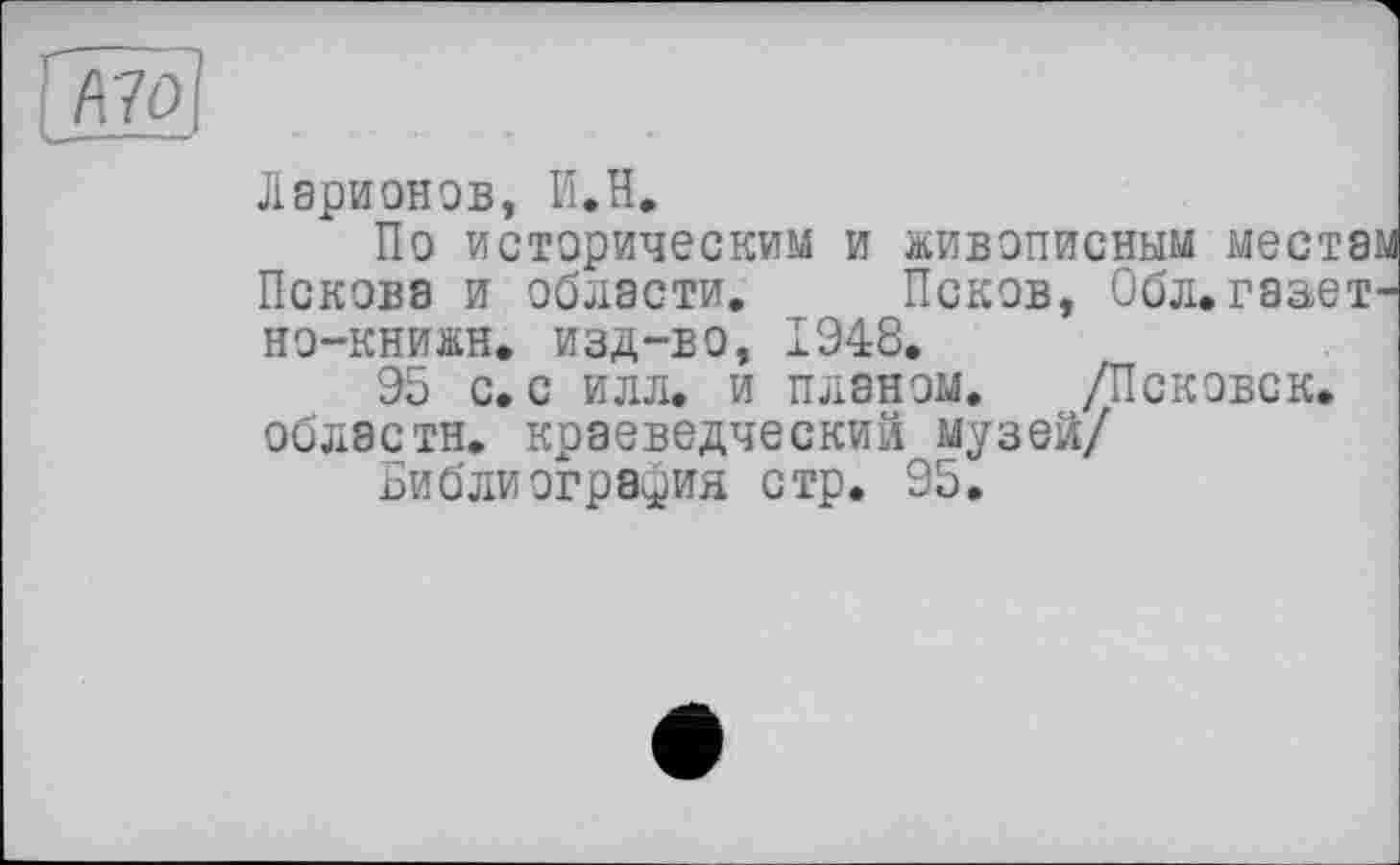 ﻿
Ларионов, І'ї.Н.
По историческим и живописным местам Пскова и области. Псков, Обл.гаает-но-книжн. изд-во, 1948.
95 с. с илл. и планом. /Псковск. области, краеведческий музей/
Библиография стр. 95.